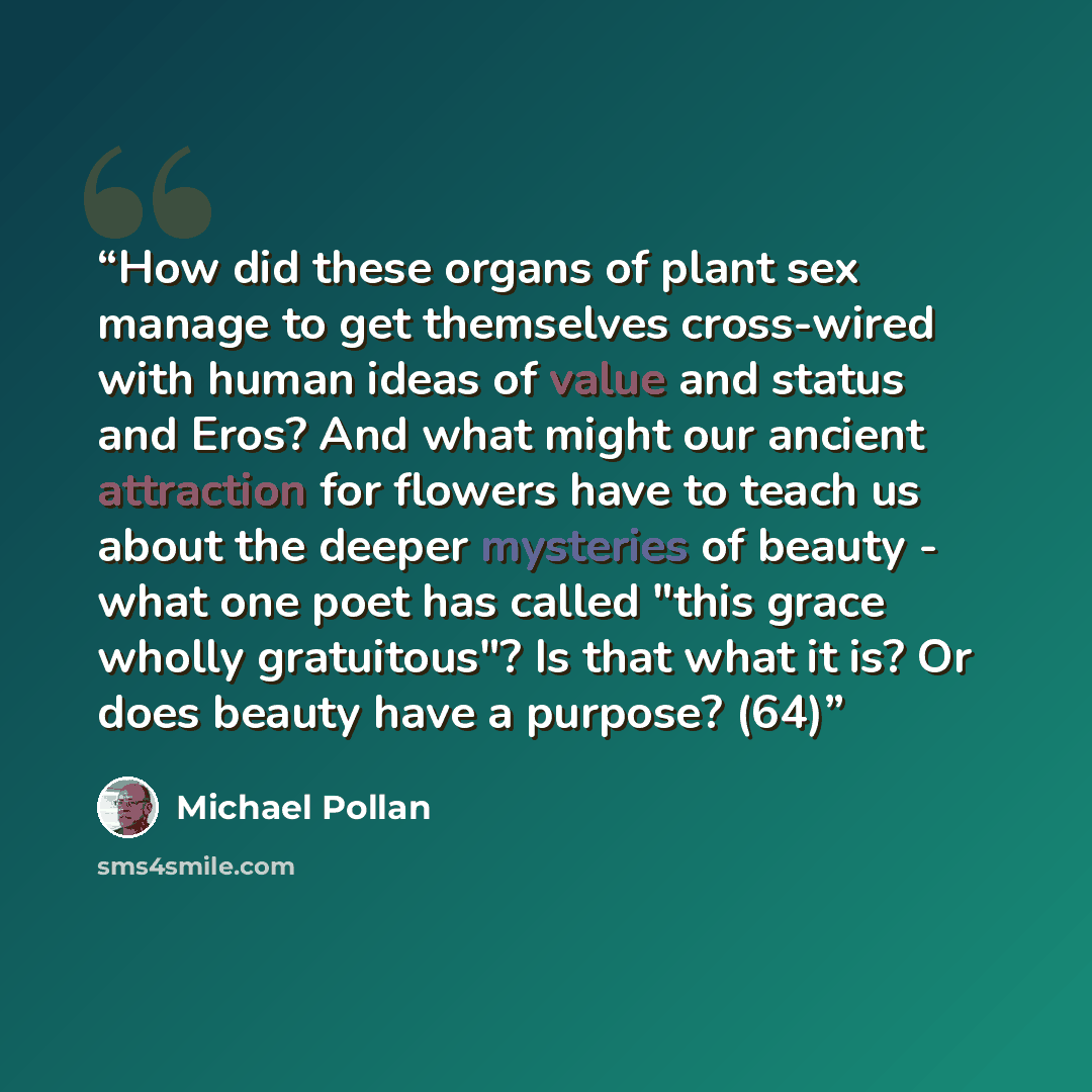 “How did these organs of plant sex manage to get themselves cross-wired with human ideas of value and status and Eros? And what might our ancient attraction for flowers have to teach us about the deeper mysteries of beauty - what one poet has called "this grace wholly gratuitous"? Is that what it…” quote by Michael Pollan