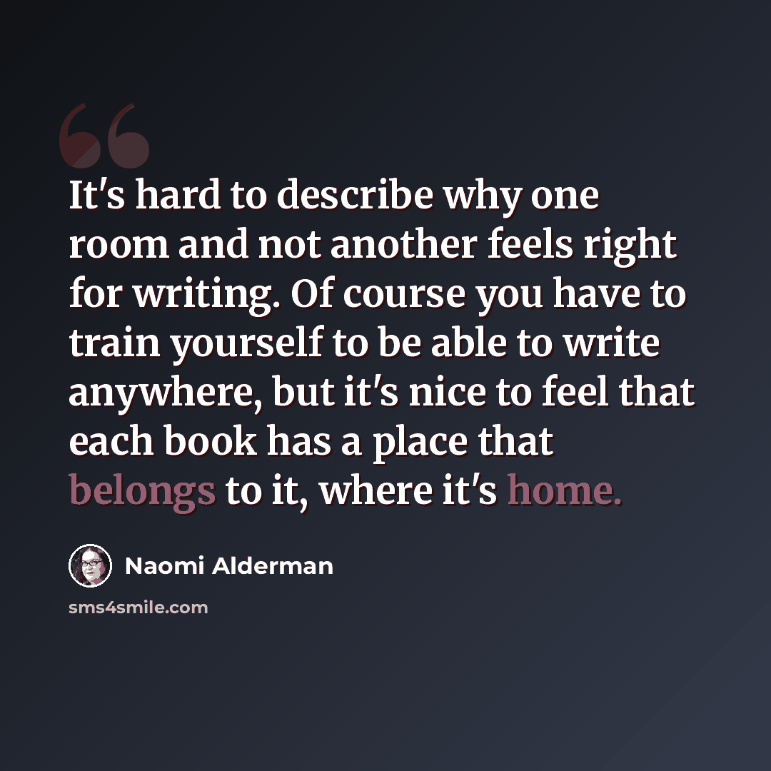 “It's hard to describe why one room and not another feels right for writing. Of course you have to train yourself to be able to write anywhere, but it's nice to feel that each book has a place that belongs to it, where it's home.” quote by Naomi Alderman