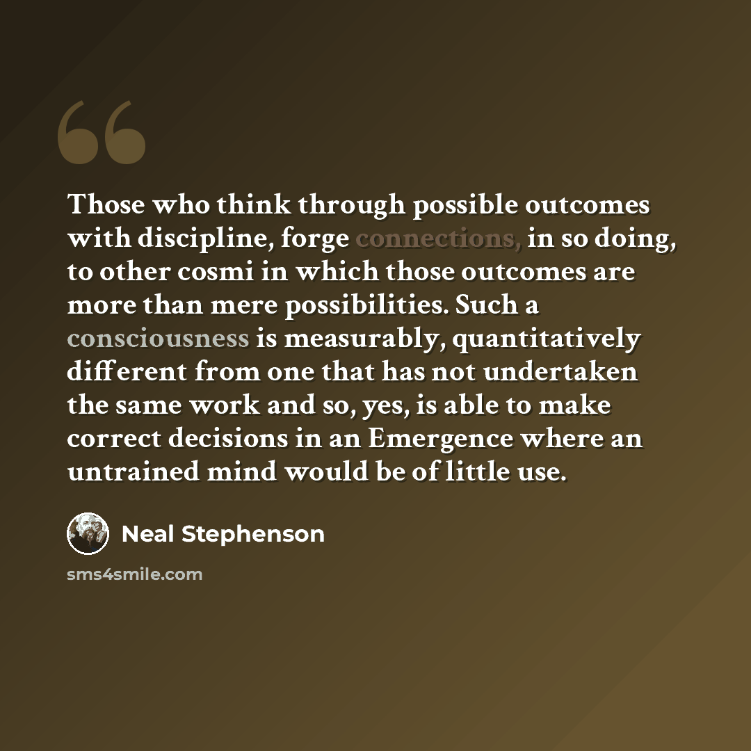 “Those who think through possible outcomes with discipline, forge connections, in so doing, to other cosmi in which those outcomes are more than mere possibilities. Such a consciousness is measurably, quantitatively different from one that has not undertaken the same work and so, yes, is able to…” quote by Neal Stephenson