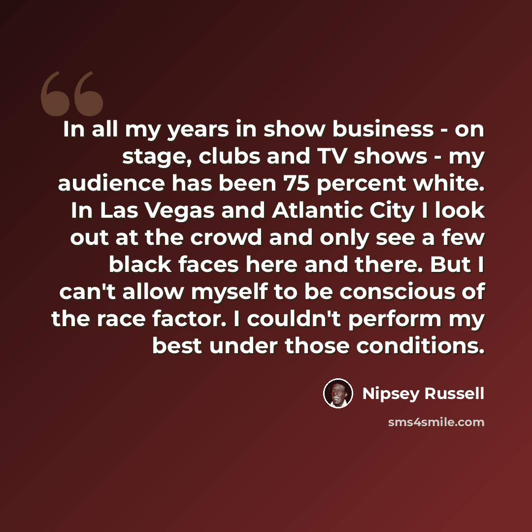 “In all my years in show business - on stage, clubs and TV shows - my audience has been 75 percent white. In Las Vegas and Atlantic City I look out at the crowd and only see a few black faces here and there. But I can't allow myself to be conscious of the race factor. I couldn't perform my best…” quote by Nipsey Russell