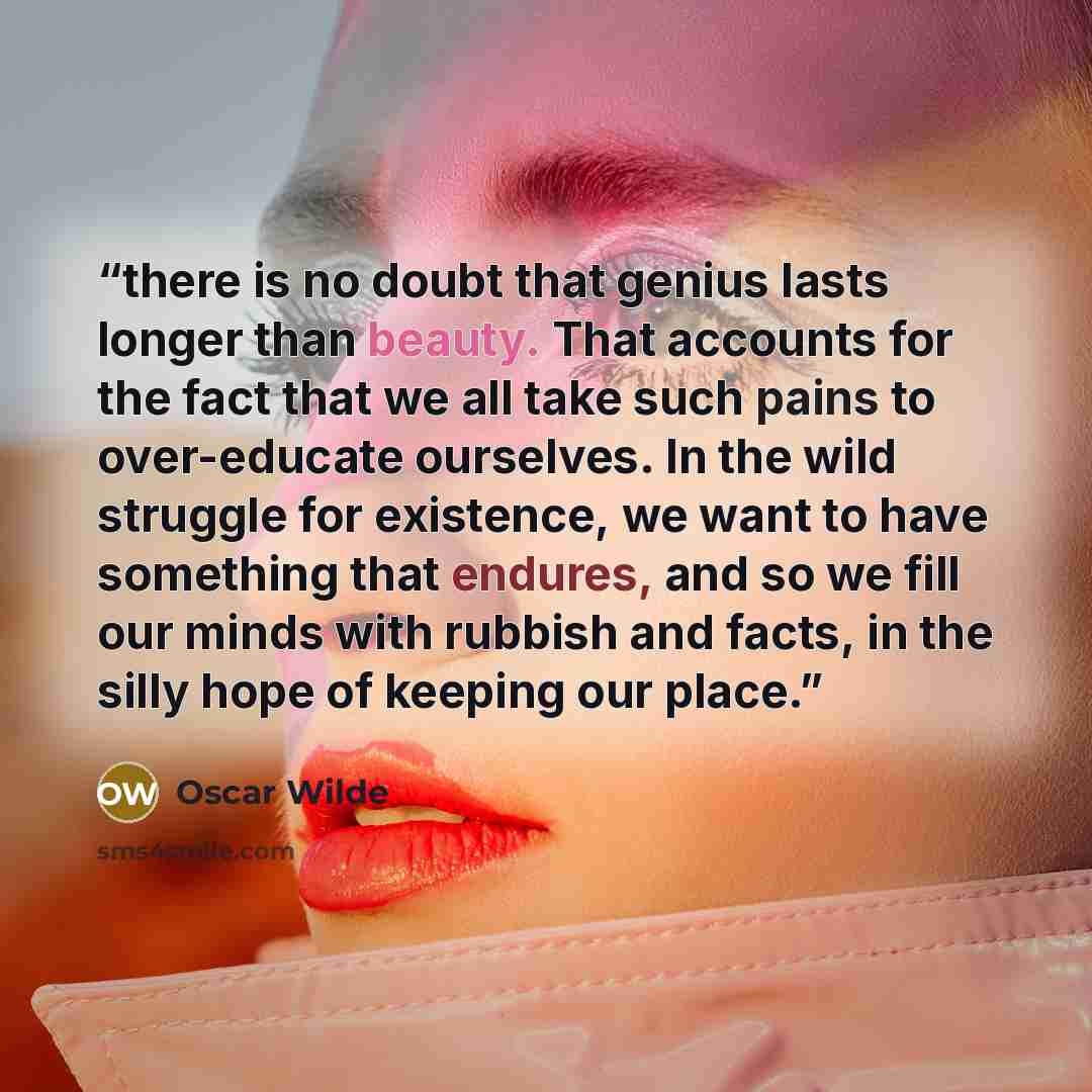 “there is no doubt that genius lasts longer than beauty. That accounts for the fact that we all take such pains to over-educate ourselves. In the wild struggle for existence, we want to have something that endures, and so we fill our minds with rubbish and facts, in the silly hope of keeping our…” quote by Oscar Wilde