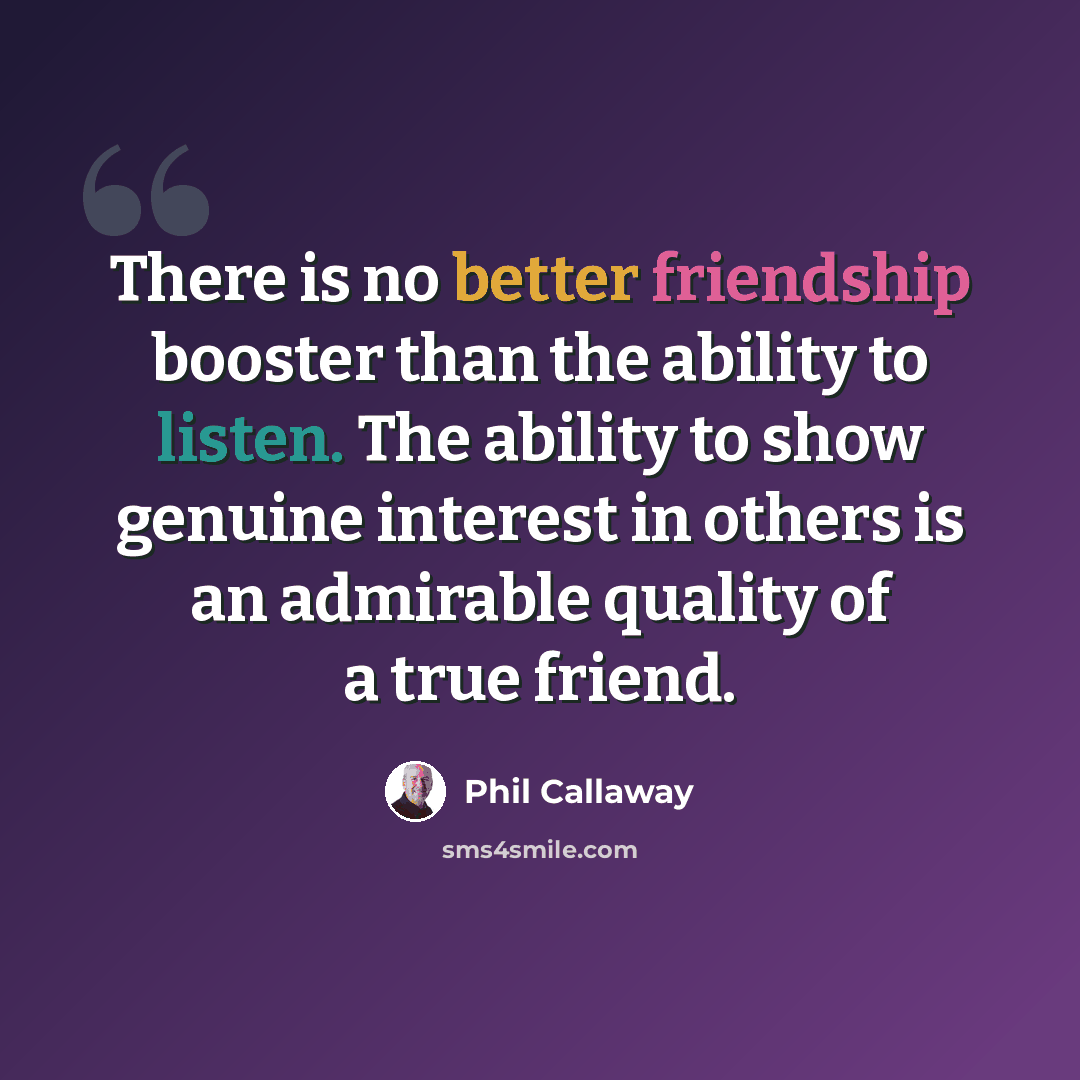 “There is no better friendship booster than the ability to listen. The ability to show genuine interest in others is an admirable quality of a true friend.” quote by Phil Callaway