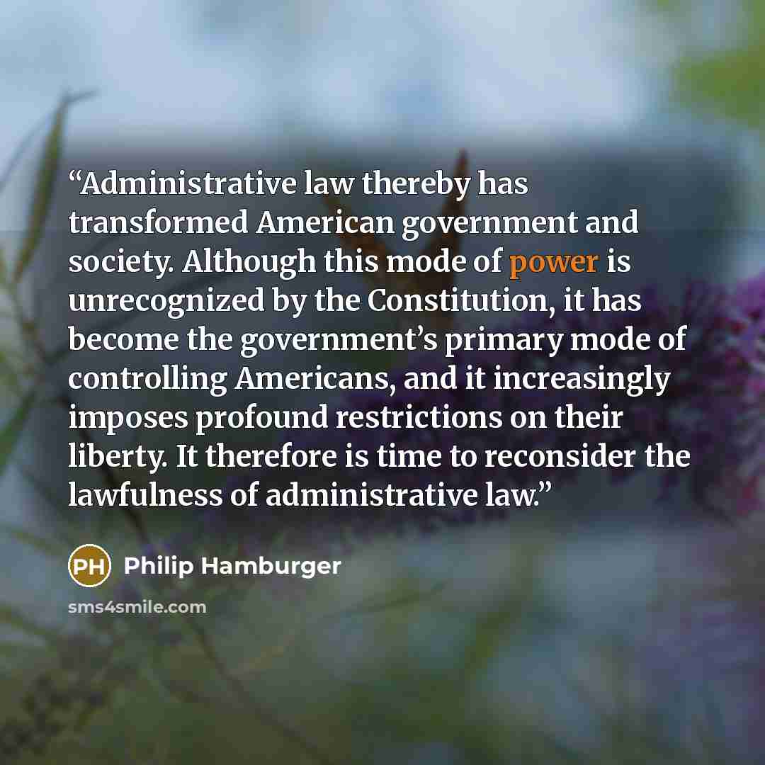 “Administrative law thereby has transformed American government and society. Although this mode of power is unrecognized by the Constitution, it has become the government’s primary mode of controlling Americans, and it increasingly imposes profound restrictions on their liberty. It therefore is…” quote by Philip Hamburger