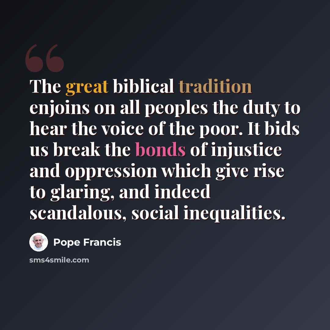 “The great biblical tradition enjoins on all peoples the duty to hear the voice of the poor. It bids us break the bonds of injustice and oppression which give rise to glaring, and indeed scandalous, social inequalities.” quote by Pope Francis