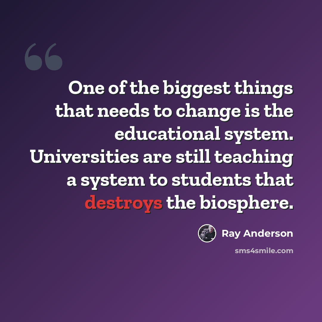 “One of the biggest things that needs to change is the educational system. Universities are still teaching a system to students that destroys the biosphere.” quote by Ray Anderson