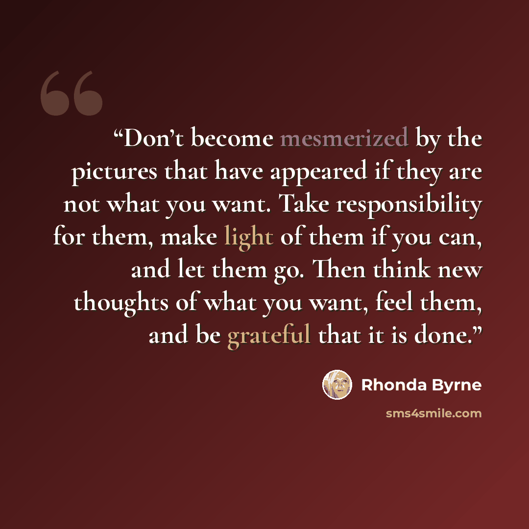 “Don’t become mesmerized by the pictures that have appeared if they are not what you want. Take responsibility for them, make light of them if you can, and let them go. Then think new thoughts of what you want, feel them, and be grateful that it is done.” quote by Rhonda Byrne