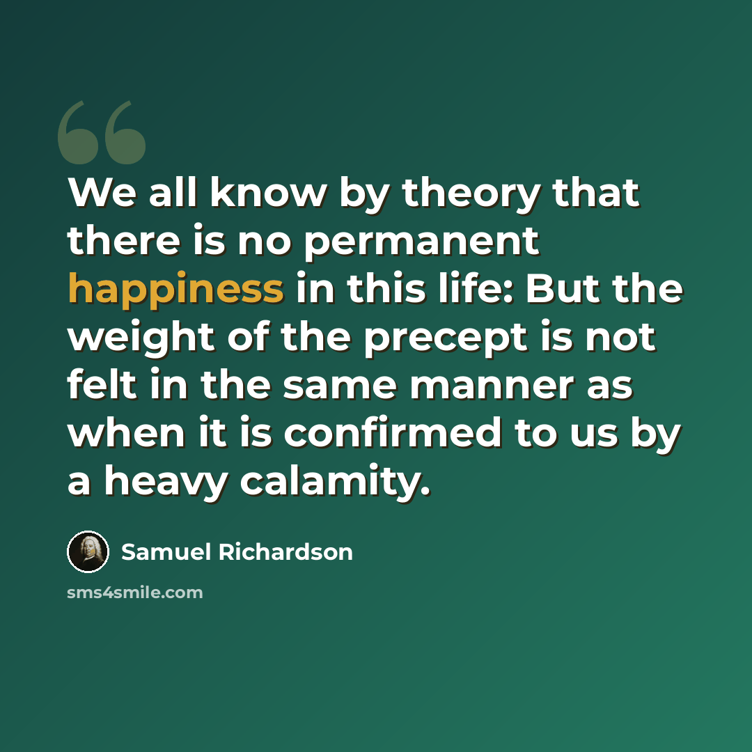 “We all know by theory that there is no permanent happiness in this life: But the weight of the precept is not felt in the same manner as when it is confirmed to us by a heavy calamity.” quote by Samuel Richardson