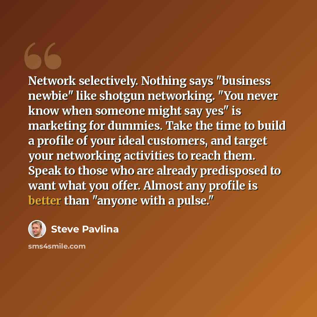“Network selectively. Nothing says "business newbie" like shotgun networking. "You never know when someone might say yes" is marketing for dummies. Take the time to build a profile of your ideal customers, and target your networking activities to reach them. Speak to those who are already…” quote by Steve Pavlina