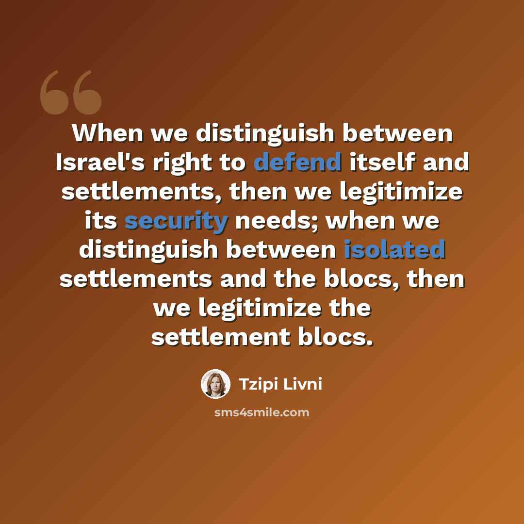 “When we distinguish between Israel's right to defend itself and settlements, then we legitimize its security needs; when we distinguish between isolated settlements and the blocs, then we legitimize the settlement blocs.” quote by Tzipi Livni