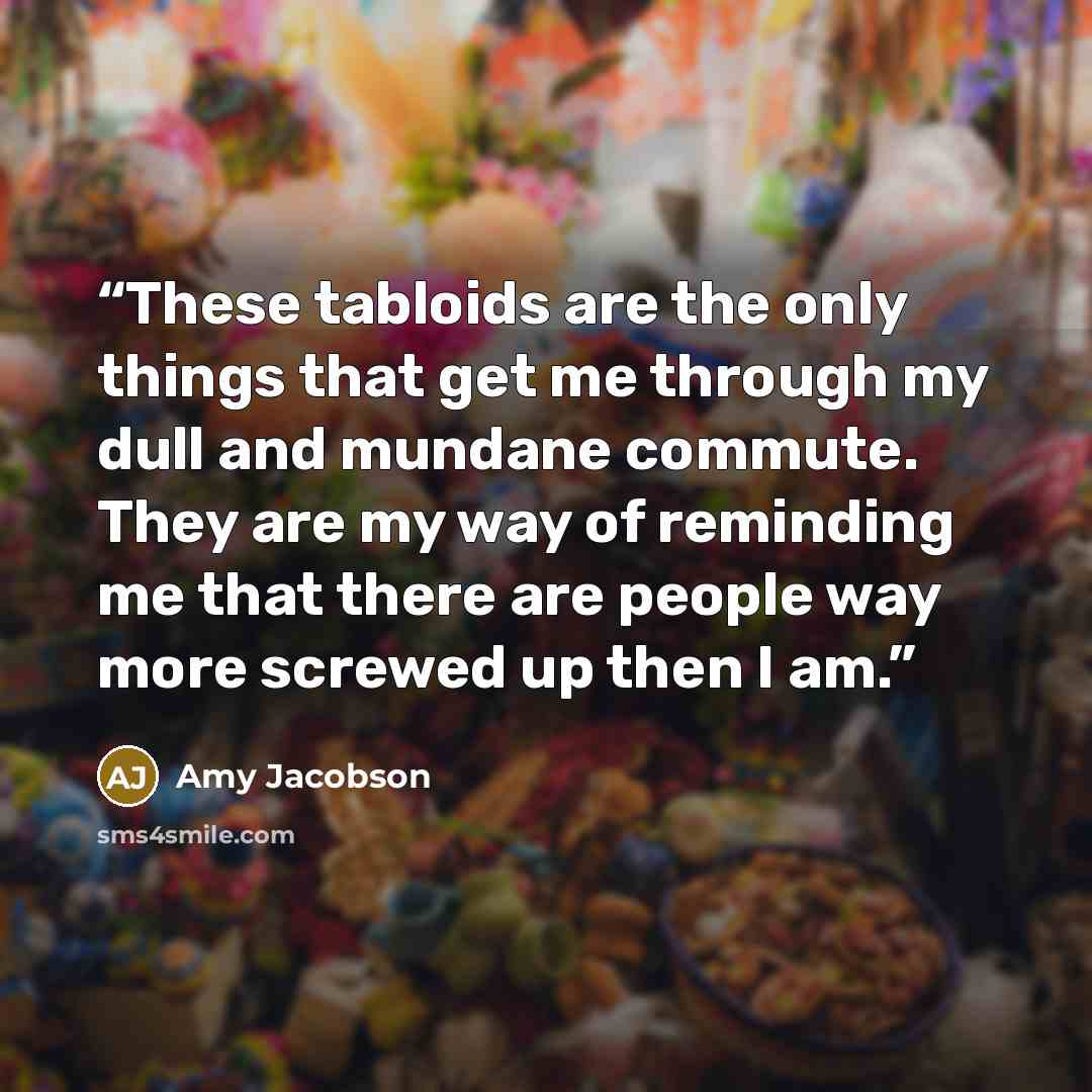 “These tabloids are the only things that get me through my dull and mundane commute. They are my way of reminding me that there are people way more screwed up then I am.” quote by Amy Jacobson