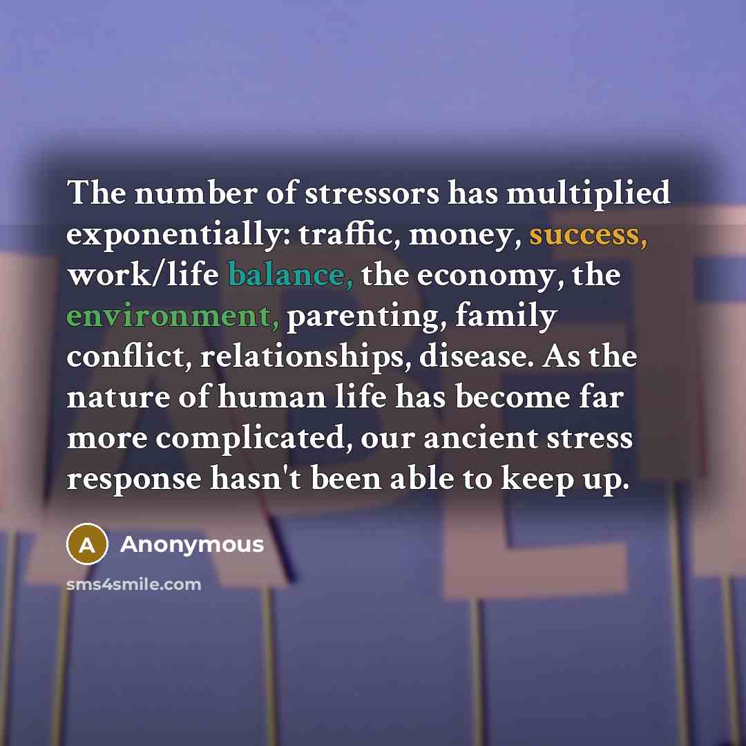 “The number of stressors has multiplied exponentially: traffic, money, success, work/life balance, the economy, the environment, parenting, family conflict, relationships, disease. As the nature of human life has become far more complicated, our ancient stress response hasn't been able to keep up.” quote by Anonymous