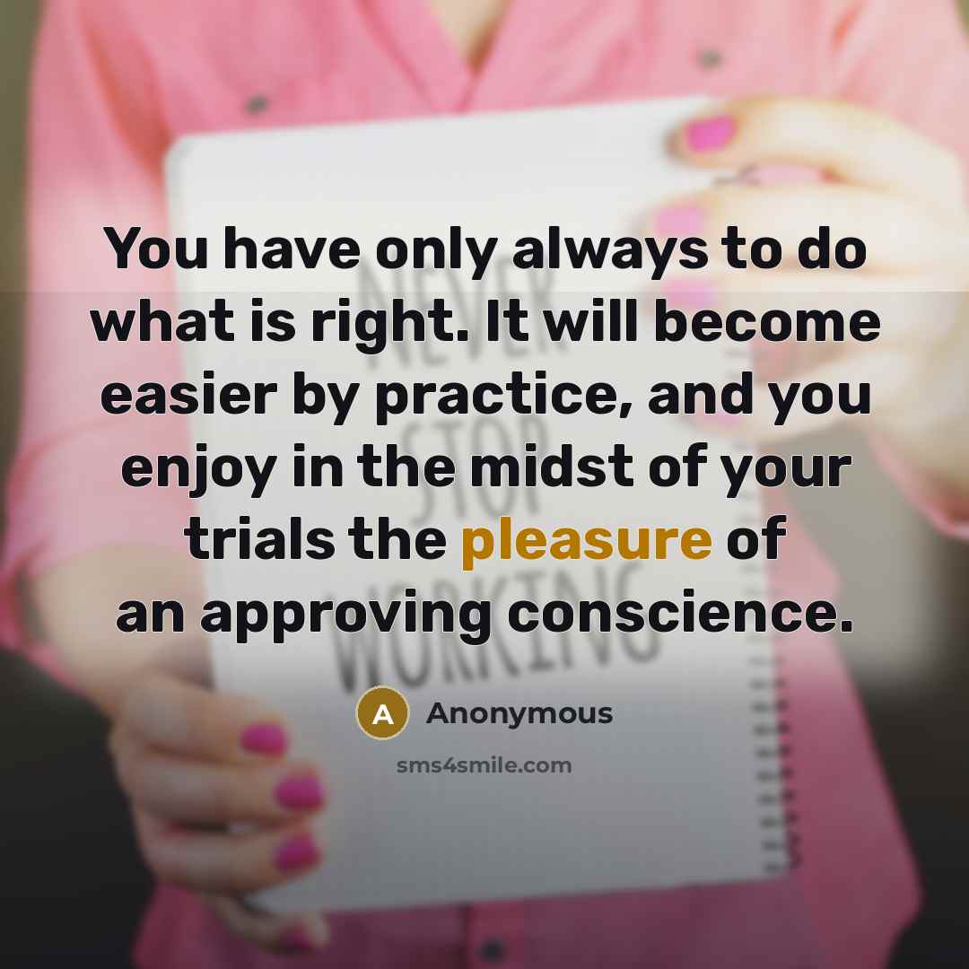 “You have only always to do what is right. It will become easier by practice, and you enjoy in the midst of your trials the pleasure of an approving conscience.” quote by Anonymous
