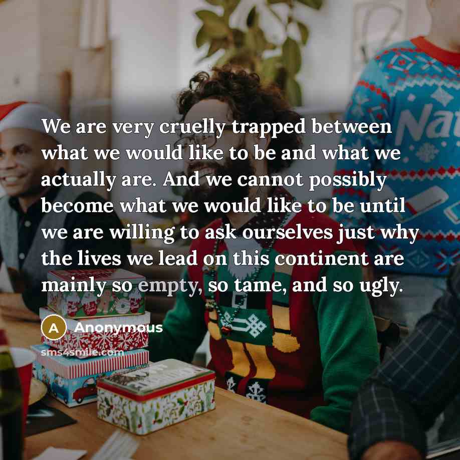 “We are very cruelly trapped between what we would like to be and what we actually are. And we cannot possibly become what we would like to be until we are willing to ask ourselves just why the lives we lead on this continent are mainly so empty, so tame, and so ugly.” quote by Anonymous