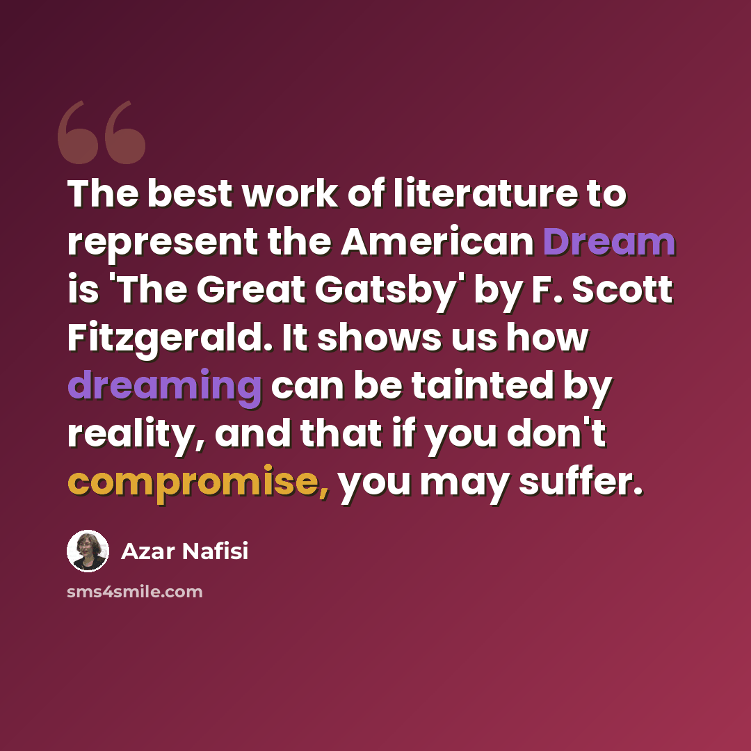 “The best work of literature to represent the American Dream is 'The Great Gatsby' by F. Scott Fitzgerald. It shows us how dreaming can be tainted by reality, and that if you don't compromise, you may suffer.” quote by Azar Nafisi