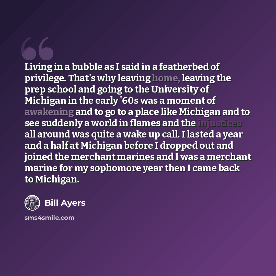 “Living in a bubble as I said in a featherbed of privilege. That's why leaving home, leaving the prep school and going to the University of Michigan in the early '60s was a moment of awakening and to go to a place like Michigan and to see suddenly a world in flames and the injustices all around was…” quote by Bill Ayers