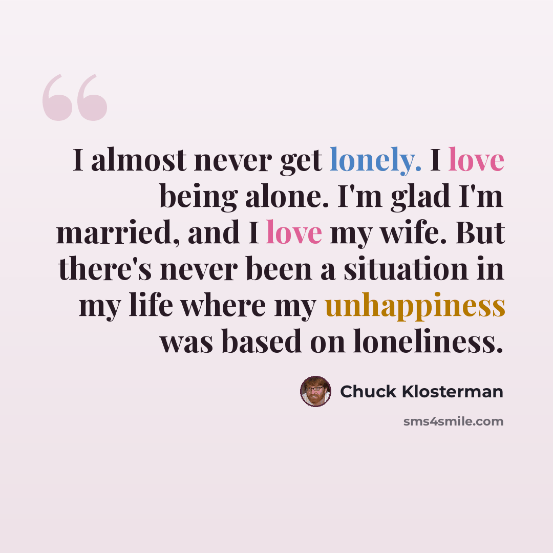 “I almost never get lonely. I love being alone. I'm glad I'm married, and I love my wife. But there's never been a situation in my life where my unhappiness was based on loneliness.” quote by Chuck Klosterman