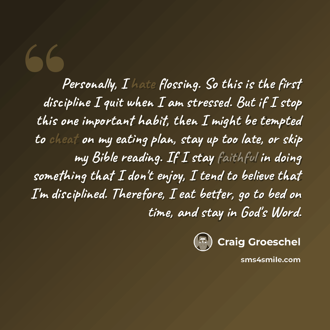 “Personally, I hate flossing. So this is the first discipline I quit when I am stressed. But if I stop this one important habit, then I might be tempted to cheat on my eating plan, stay up too late, or skip my Bible reading. If I stay faithful in doing something that I don't enjoy, I tend to…” quote by Craig Groeschel