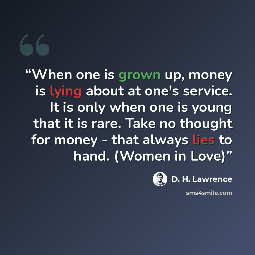 “When one is grown up, money is lying about at one's service. It is only when one is young that it is rare. Take no thought for money - that always lies to hand. (Women in Love)” quote by D. H. Lawrence