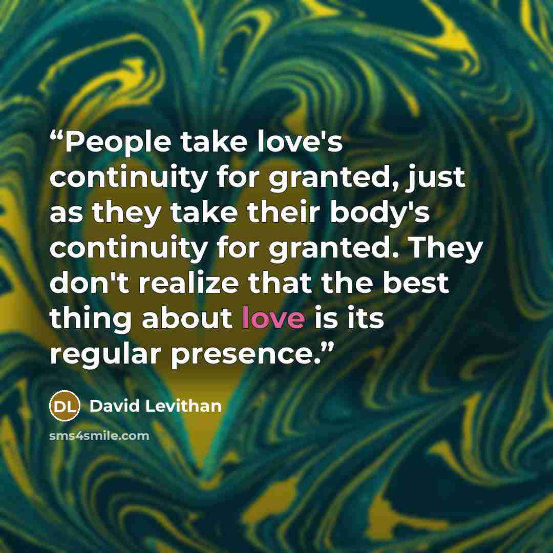 “People take love's continuity for granted, just as they take their body's continuity for granted. They don't realize that the best thing about love is its regular presence.” quote by David Levithan