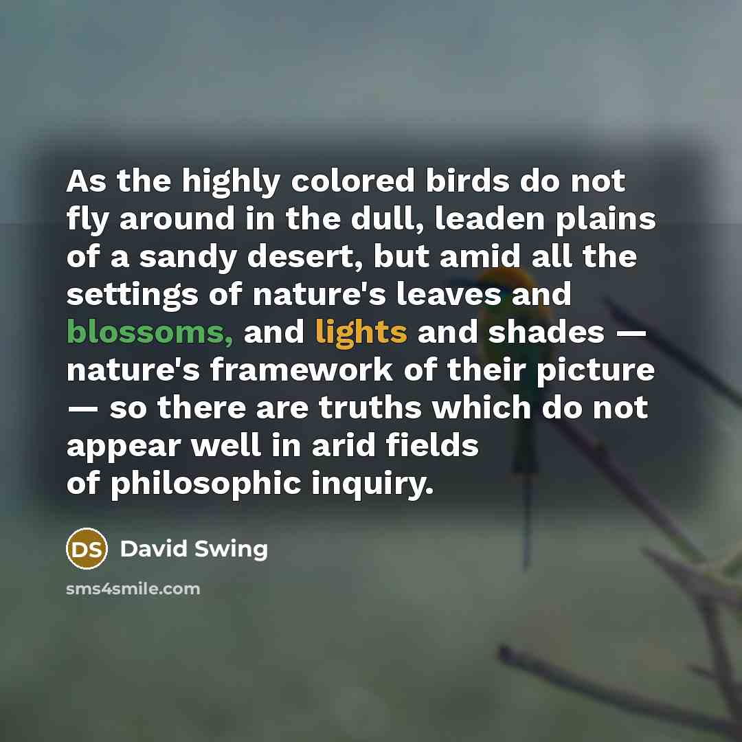 “As the highly colored birds do not fly around in the dull, leaden plains of a sandy desert, but amid all the settings of nature's leaves and blossoms, and lights and shades — nature's framework of their picture — so there are truths which do not appear well in arid fields of philosophic inquiry.” quote by David Swing