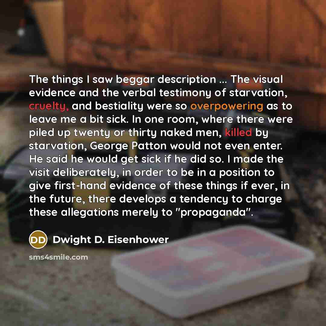 “The things I saw beggar description ... The visual evidence and the verbal testimony of starvation, cruelty, and bestiality were so overpowering as to leave me a bit sick. In one room, where there were piled up twenty or thirty naked men, killed by starvation, George Patton would not even enter…” quote by Dwight D. Eisenhower