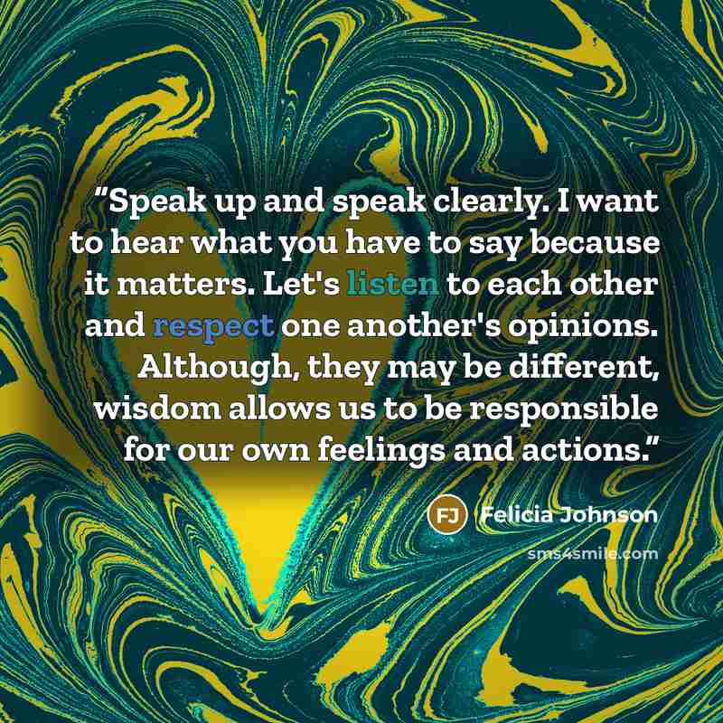 “Speak up and speak clearly. I want to hear what you have to say because it matters. Let's listen to each other and respect one another's opinions. Although, they may be different, wisdom allows us to be responsible for our own feelings and actions.” quote by Felicia Johnson