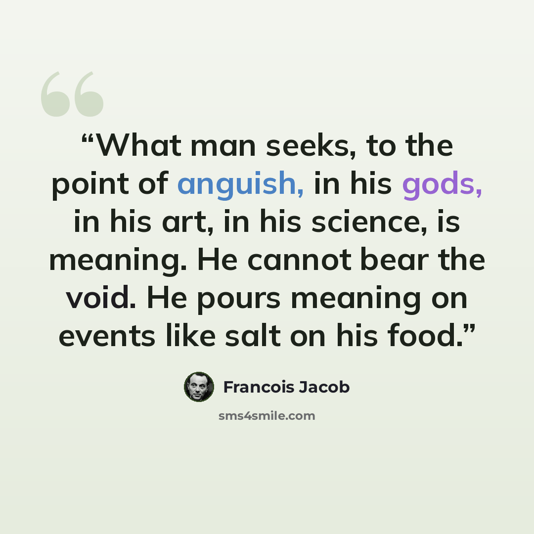 “What man seeks, to the point of anguish, in his gods, in his art, in his science, is meaning. He cannot bear the void. He pours meaning on events like salt on his food.” quote by Francois Jacob