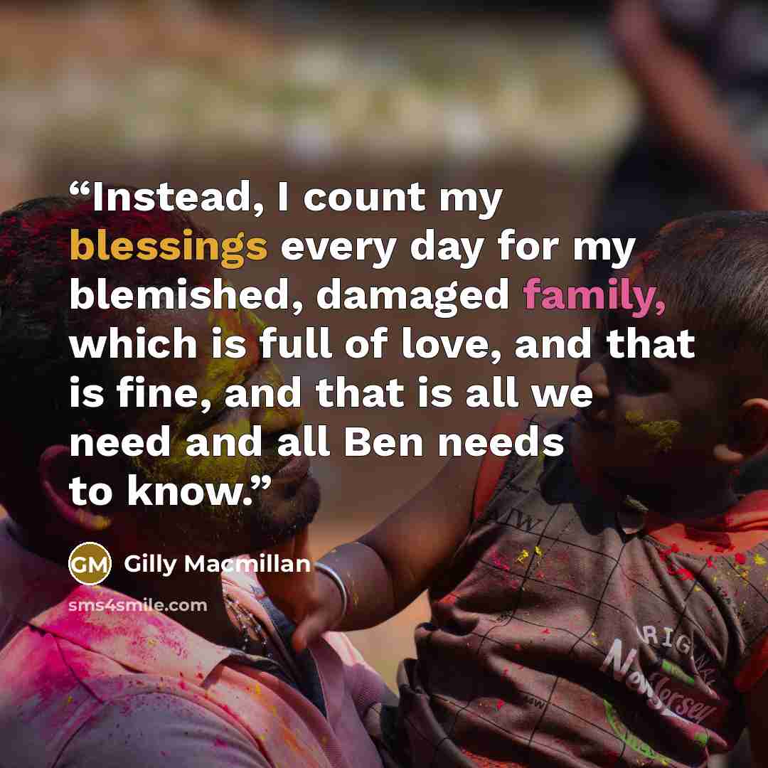 “Instead, I count my blessings every day for my blemished, damaged family, which is full of love, and that is fine, and that is all we need and all Ben needs to know.” quote by Gilly Macmillan