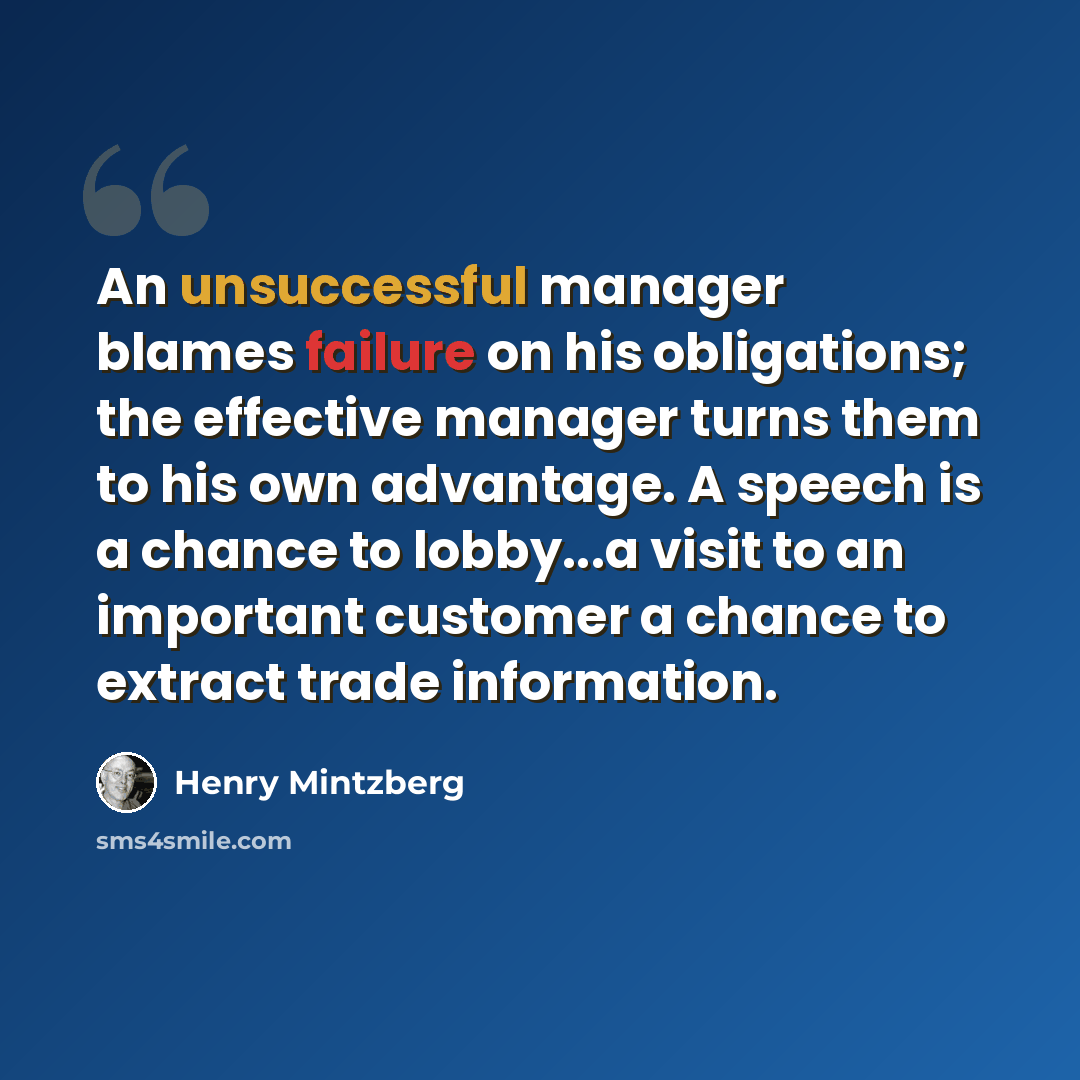 “An unsuccessful manager blames failure on his obligations; the effective manager turns them to his own advantage. A speech is a chance to lobby...a visit to an important customer a chance to extract trade information.” quote by Henry Mintzberg