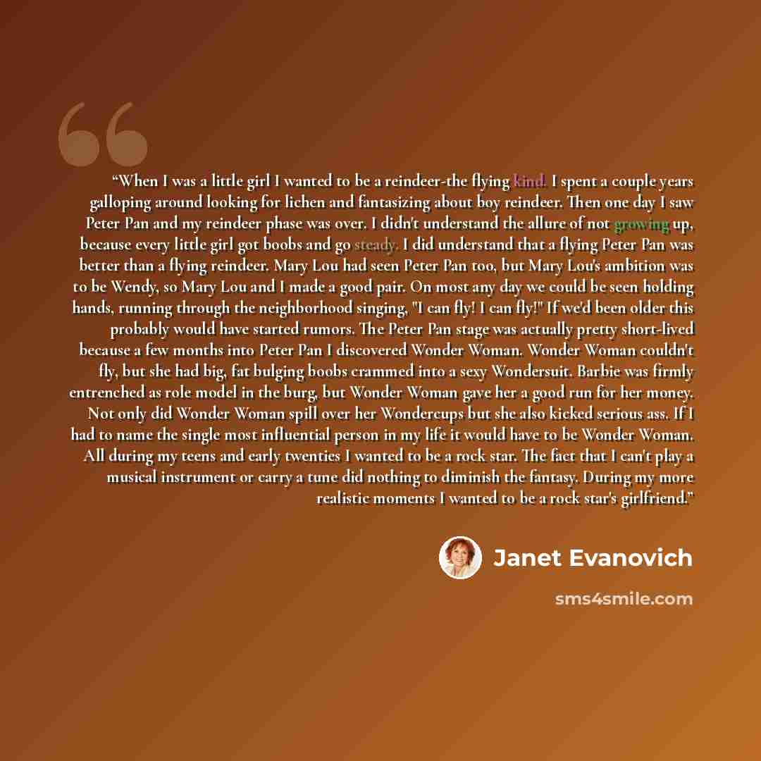 “When I was a little girl I wanted to be a reindeer-the flying kind. I spent a couple years galloping around looking for lichen and fantasizing about boy reindeer. Then one day I saw Peter Pan and my reindeer phase was over. I didn't understand the allure of not growing up, because every little…” quote by Janet Evanovich