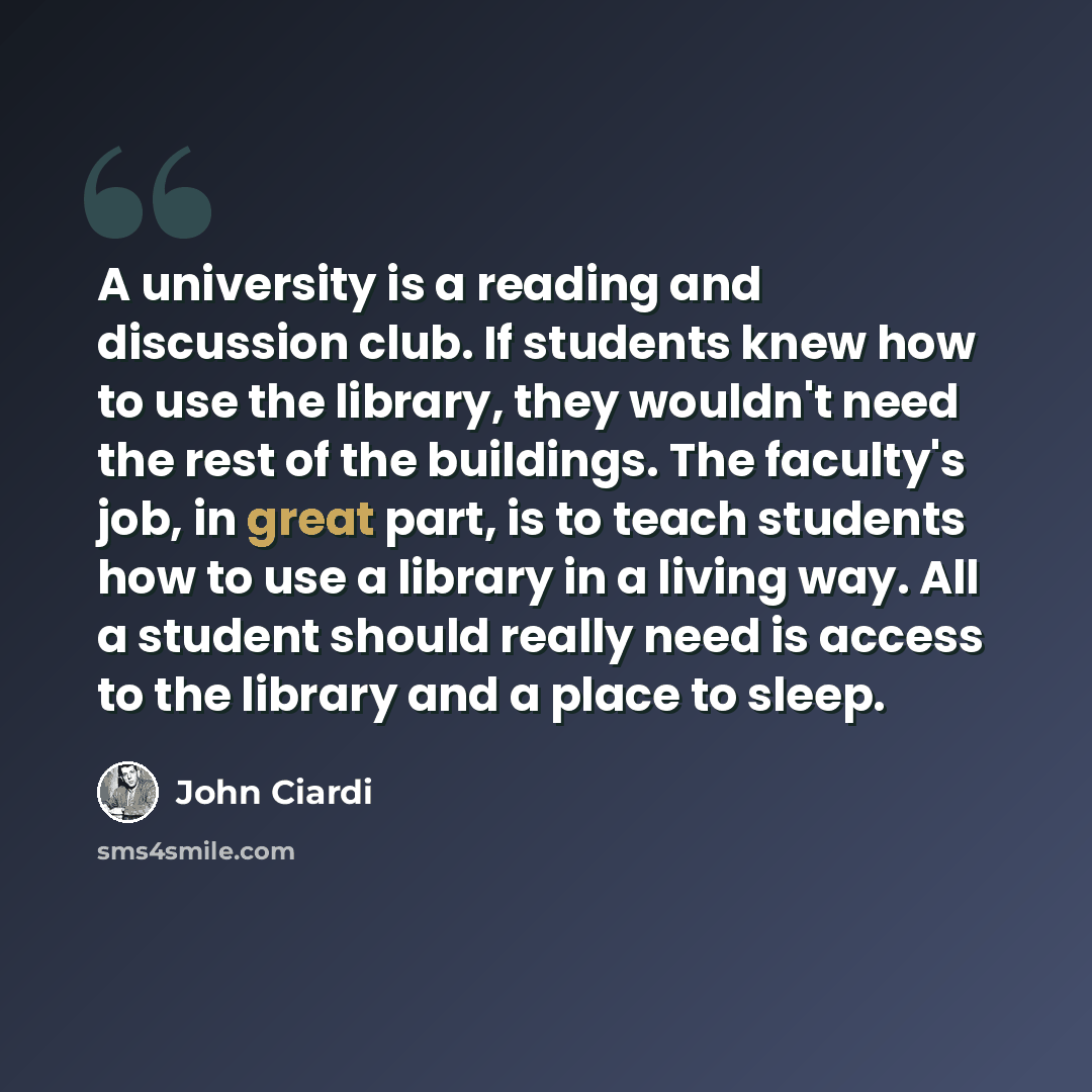 “A university is a reading and discussion club. If students knew how to use the library, they wouldn't need the rest of the buildings. The faculty's job, in great part, is to teach students how to use a library in a living way. All a student should really need is access to the library and a place…” quote by John Ciardi
