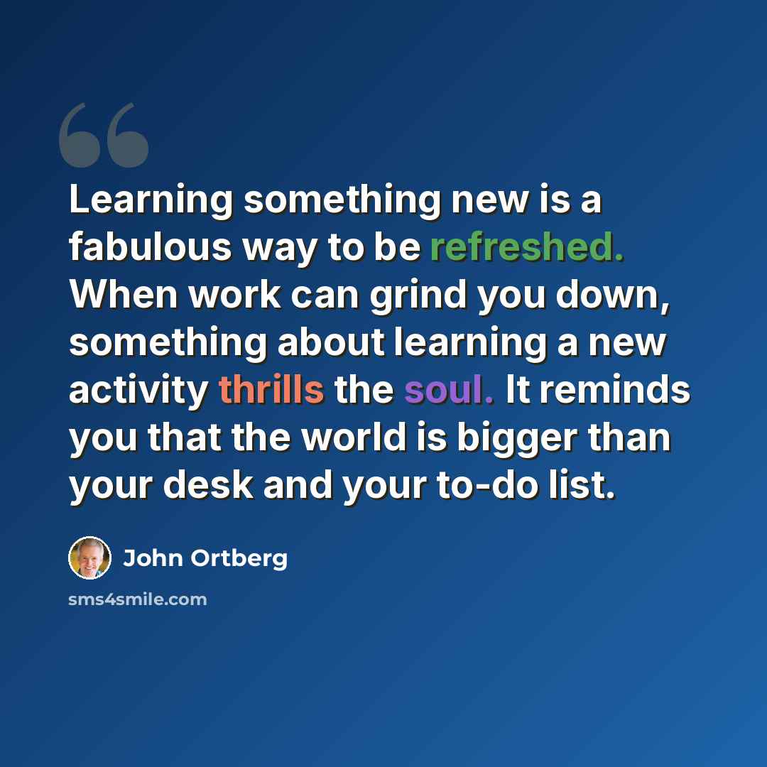 “Learning something new is a fabulous way to be refreshed. When work can grind you down, something about learning a new activity thrills the soul. It reminds you that the world is bigger than your desk and your to-do list.” quote by John Ortberg