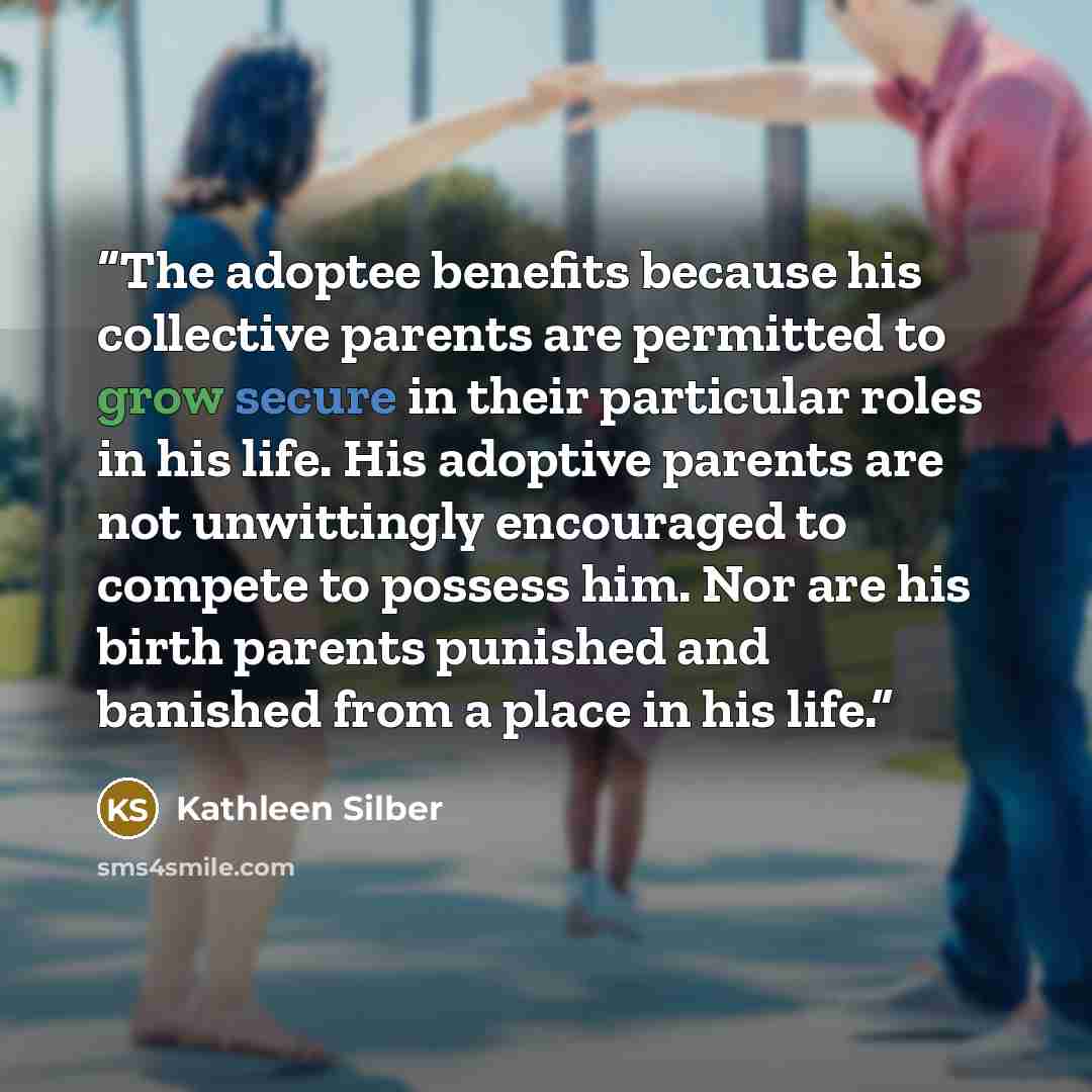 “The adoptee benefits because his collective parents are permitted to grow secure in their particular roles in his life. His adoptive parents are not unwittingly encouraged to compete to possess him. Nor are his birth parents punished and banished from a place in his life.” quote by Kathleen Silber