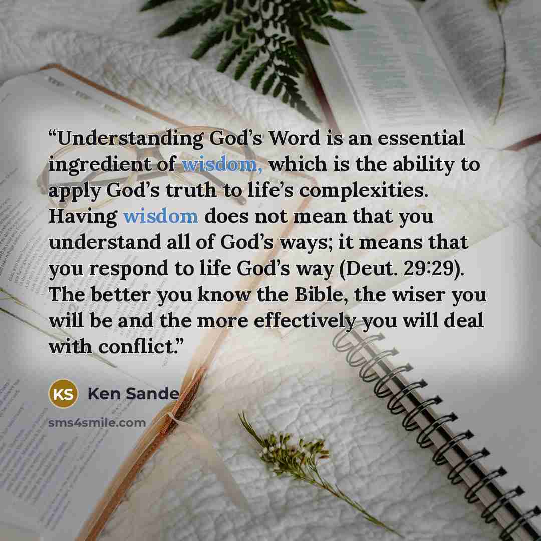 “Understanding God’s Word is an essential ingredient of wisdom, which is the ability to apply God’s truth to life’s complexities. Having wisdom does not mean that you understand all of God’s ways; it means that you respond to life God’s way (Deut. 29:29). The better you know the Bible, the wiser…” quote by Ken Sande