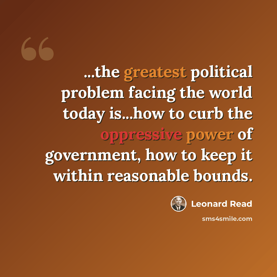 “...the greatest political problem facing the world today is...how to curb the oppressive power of government, how to keep it within reasonable bounds.” quote by Leonard Read