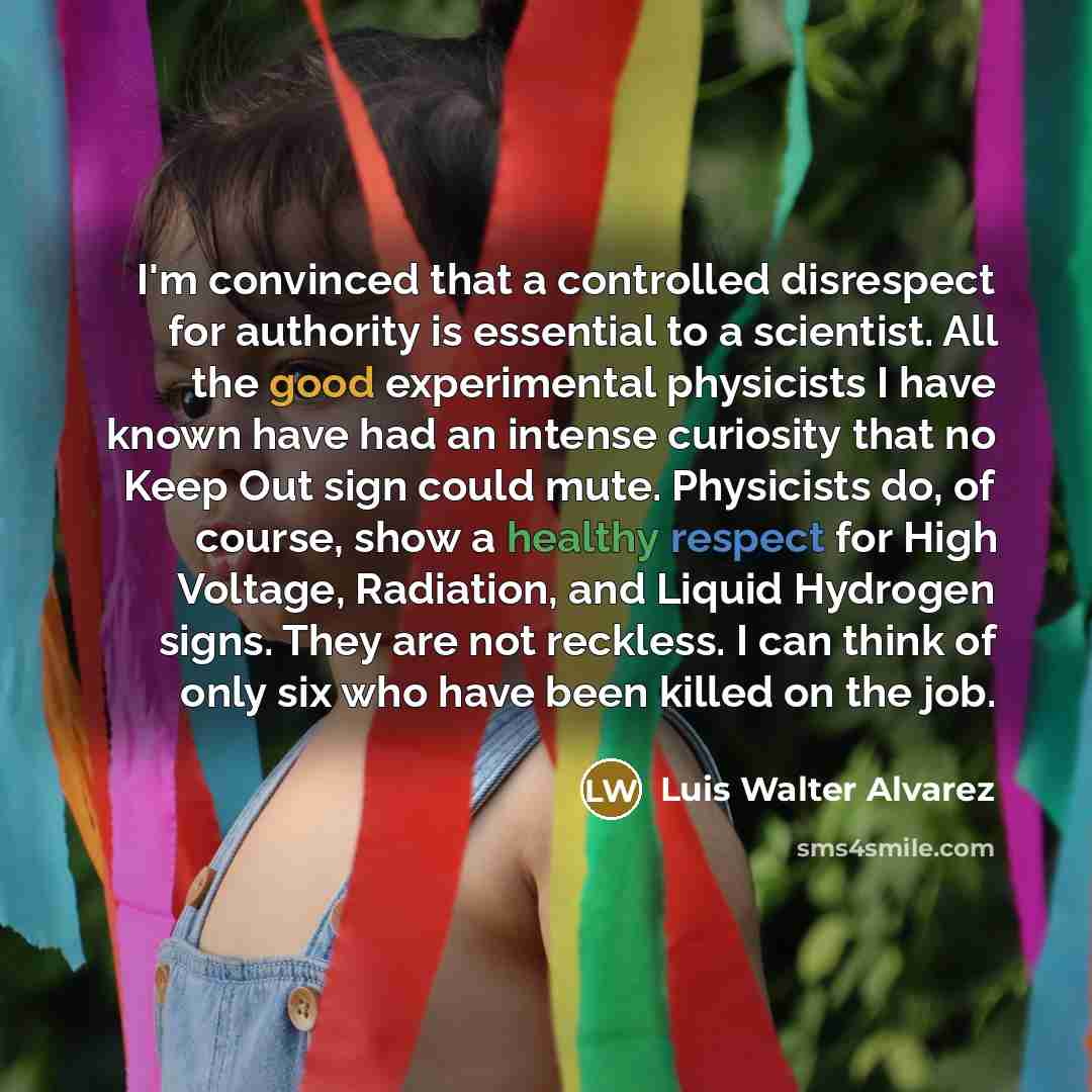 “I'm convinced that a controlled disrespect for authority is essential to a scientist. All the good experimental physicists I have known have had an intense curiosity that no Keep Out sign could mute. Physicists do, of course, show a healthy respect for High Voltage, Radiation, and Liquid Hydrogen…” quote by Luis Walter Alvarez