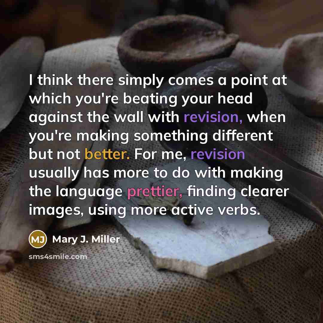 “I think there simply comes a point at which you're beating your head against the wall with revision, when you're making something different but not better. For me, revision usually has more to do with making the language prettier, finding clearer images, using more active verbs.” quote by Mary J. Miller