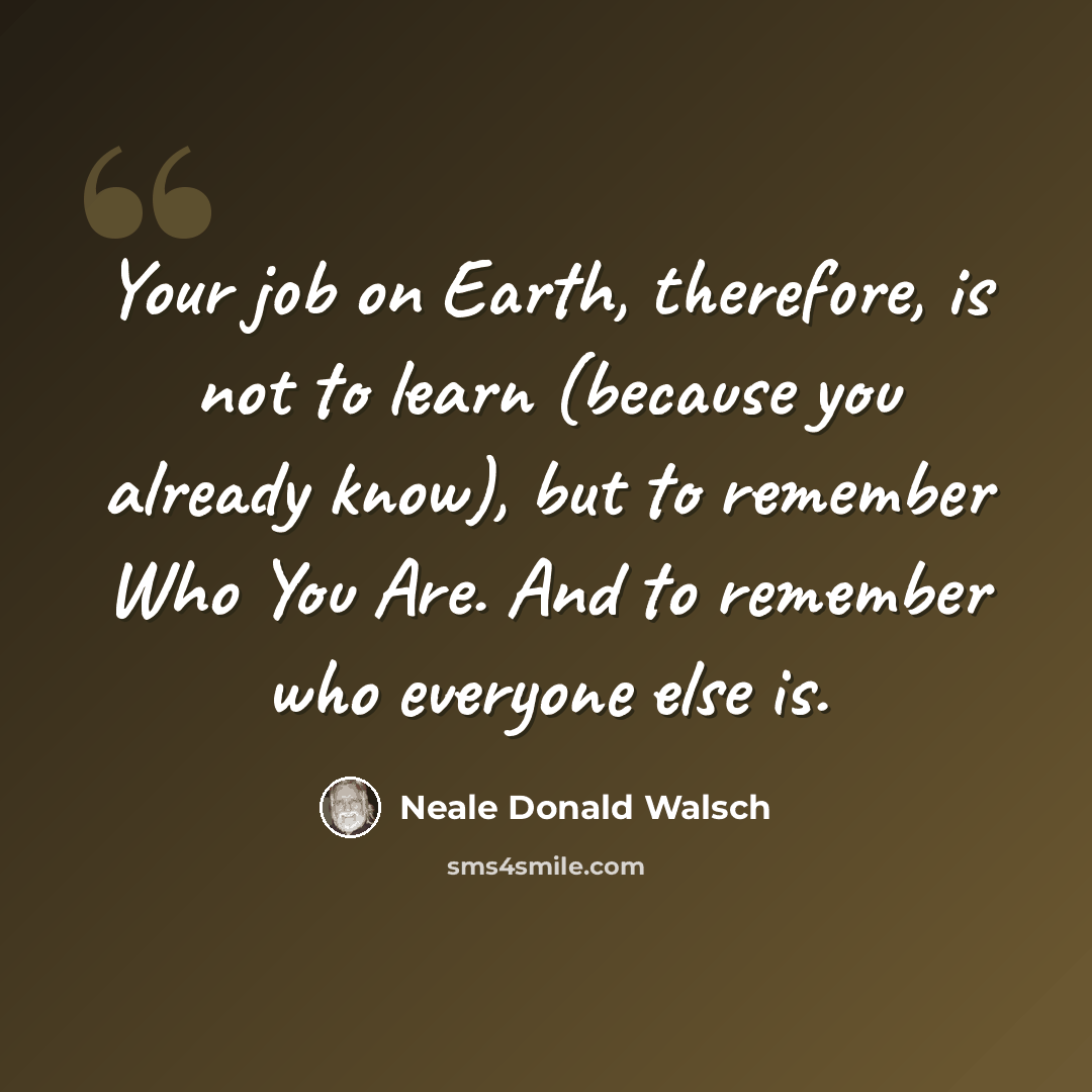 “Your job on Earth, therefore, is not to learn (because you already know), but to remember Who You Are. And to remember who everyone else is.” quote by Neale Donald Walsch