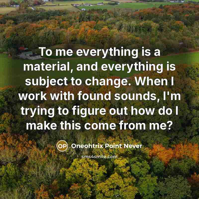 “To me everything is a material, and everything is subject to change. When I work with found sounds, I'm trying to figure out how do I make this come from me?” quote by Oneohtrix Point Never