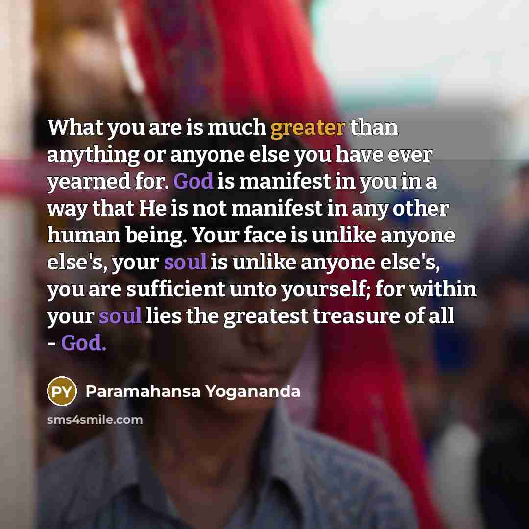 “What you are is much greater than anything or anyone else you have ever yearned for. God is manifest in you in a way that He is not manifest in any other human being. Your face is unlike anyone else's, your soul is unlike anyone else's, you are sufficient unto yourself; for within your soul lies…” quote by Paramahansa Yogananda