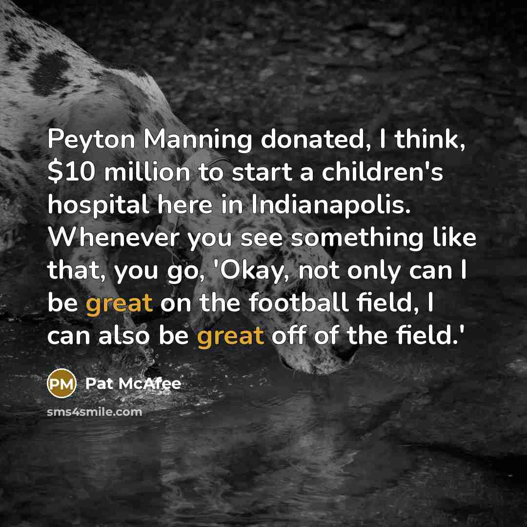 “Peyton Manning donated, I think, $10 million to start a children's hospital here in Indianapolis. Whenever you see something like that, you go, 'Okay, not only can I be great on the football field, I can also be great off of the field.'” quote by Pat McAfee