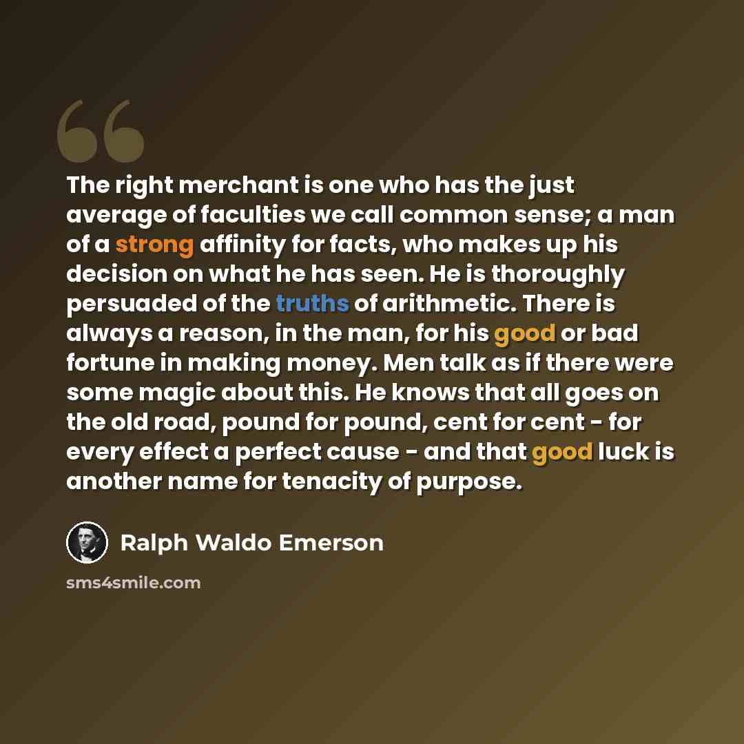 “The right merchant is one who has the just average of faculties we call common sense; a man of a strong affinity for facts, who makes up his decision on what he has seen. He is thoroughly persuaded of the truths of arithmetic. There is always a reason, in the man, for his good or bad fortune in…” quote by Ralph Waldo Emerson
