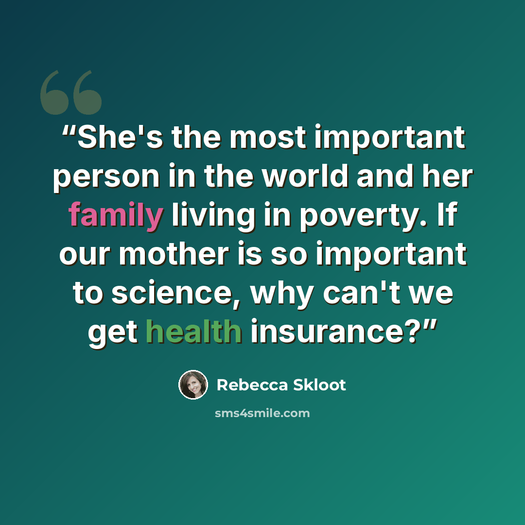 “She's the most important person in the world and her family living in poverty. If our mother is so important to science, why can't we get health insurance?” quote by Rebecca Skloot