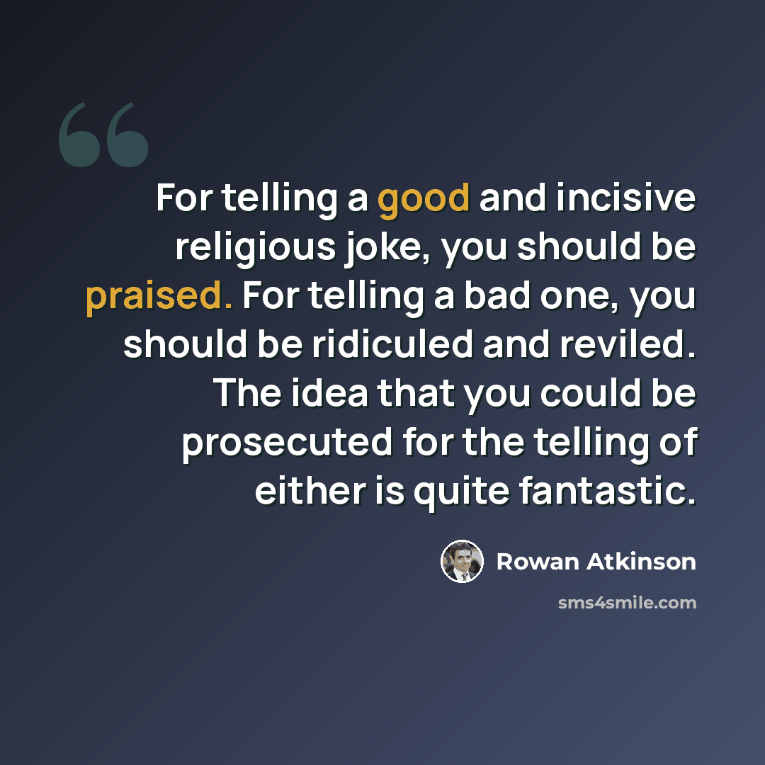 “For telling a good and incisive religious joke, you should be praised. For telling a bad one, you should be ridiculed and reviled. The idea that you could be prosecuted for the telling of either is quite fantastic.” quote by Rowan Atkinson