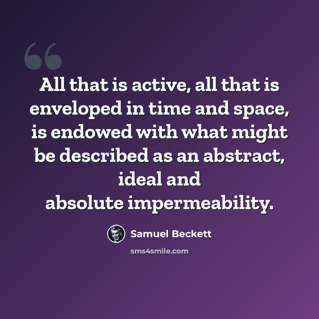 “All that is active, all that is enveloped in time and space, is endowed with what might be described as an abstract, ideal and absolute impermeability.” quote by Samuel Beckett