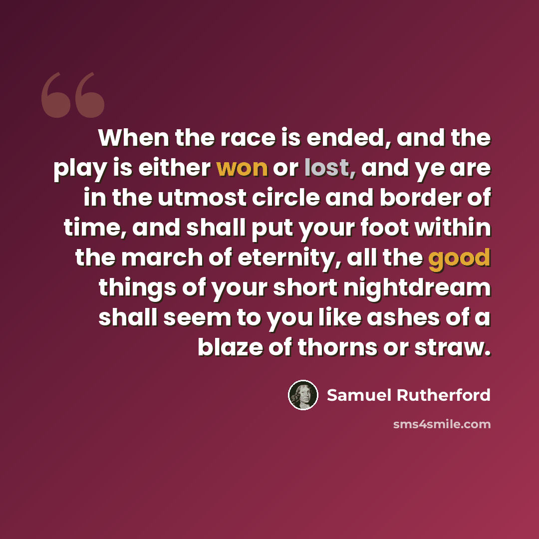“When the race is ended, and the play is either won or lost, and ye are in the utmost circle and border of time, and shall put your foot within the march of eternity, all the good things of your short nightdream shall seem to you like ashes of a blaze of thorns or straw.” quote by Samuel Rutherford