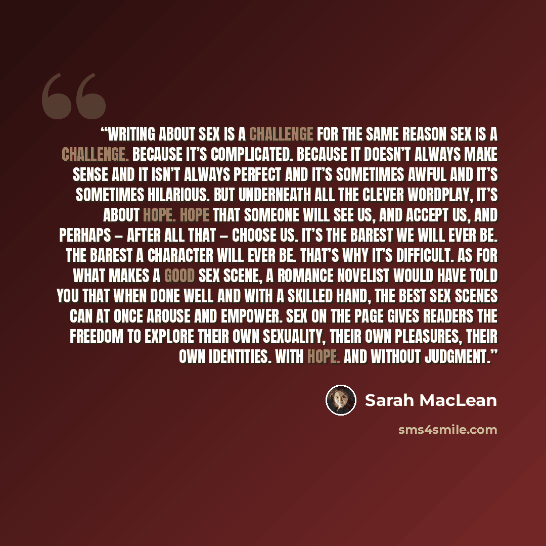 “Writing about sex is a challenge for the same reason sex is a challenge. Because it’s complicated. Because it doesn’t always make sense and it isn’t always perfect and it’s sometimes awful and it’s sometimes hilarious. But underneath all the clever wordplay, it’s about hope. Hope that someone will…” quote by Sarah MacLean