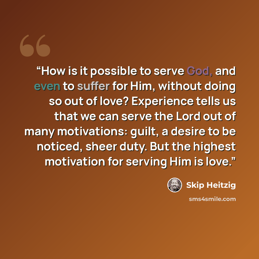 “How is it possible to serve God, and even to suffer for Him, without doing so out of love? Experience tells us that we can serve the Lord out of many motivations: guilt, a desire to be noticed, sheer duty. But the highest motivation for serving Him is love.” quote by Skip Heitzig