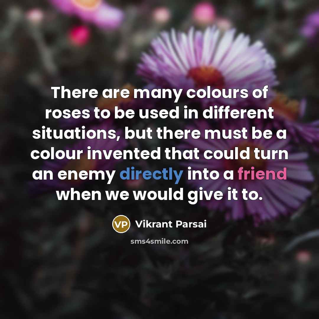 “There are many colours of roses to be used in different situations, but there must be a colour invented that could turn an enemy directly into a friend when we would give it to.” quote by Vikrant Parsai