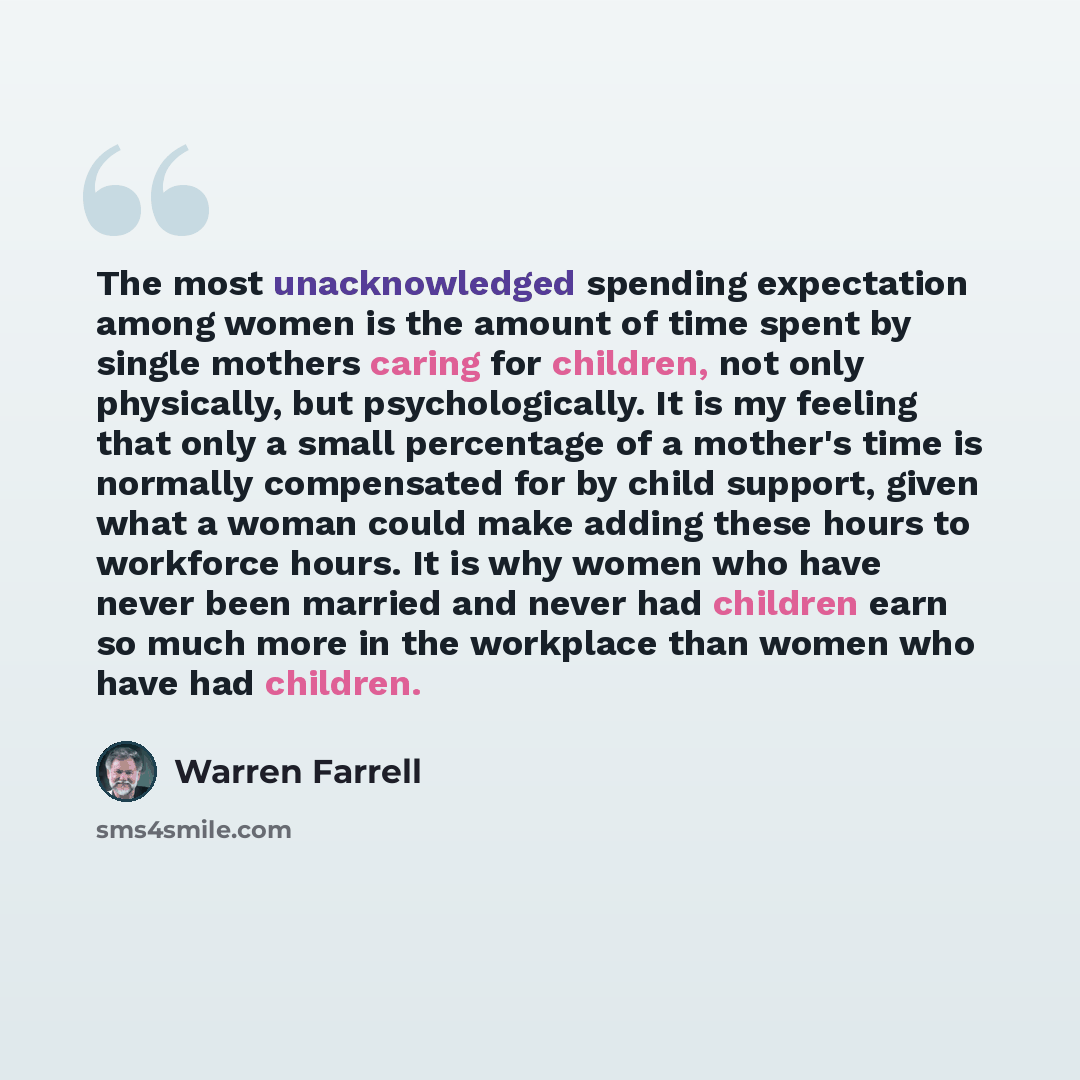 “The most unacknowledged spending expectation among women is the amount of time spent by single mothers caring for children, not only physically, but psychologically. It is my feeling that only a small percentage of a mother's time is normally compensated for by child support, given what a woman…” quote by Warren Farrell